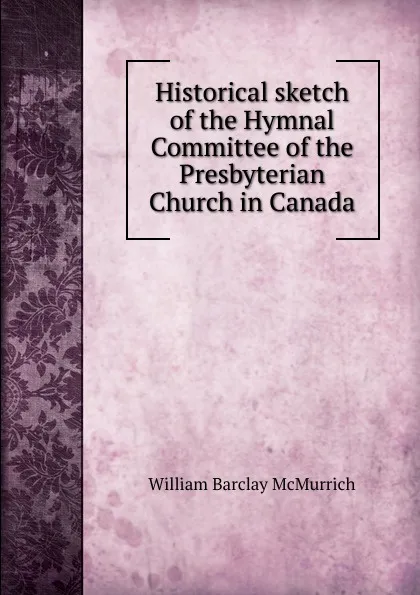 Обложка книги Historical sketch of the Hymnal Committee of the Presbyterian Church in Canada, William Barclay McMurrich