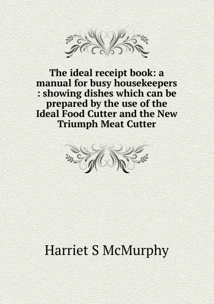 Обложка книги The ideal receipt book: a manual for busy housekeepers : showing dishes which can be prepared by the use of the Ideal Food Cutter and the New Triumph Meat Cutter, Harriet S McMurphy