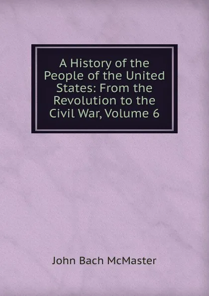 Обложка книги A History of the People of the United States: From the Revolution to the Civil War, Volume 6, John Bach McMaster