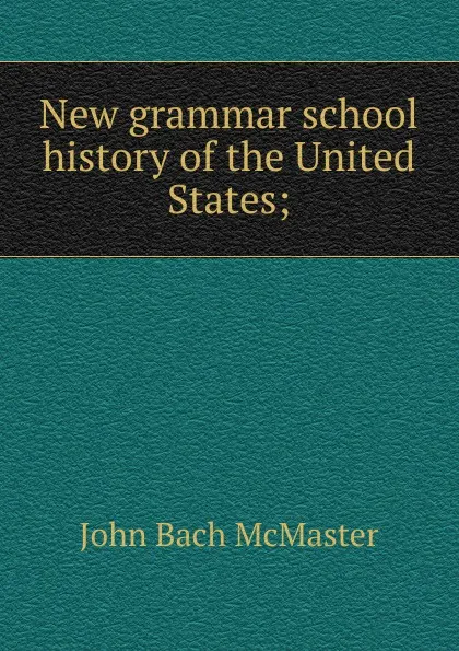 Обложка книги New grammar school history of the United States;, John Bach McMaster