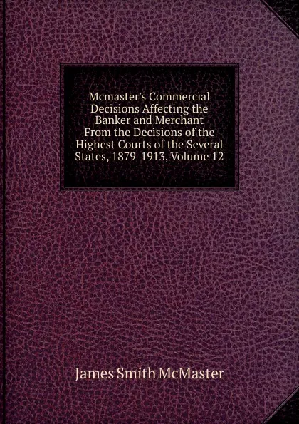 Обложка книги Mcmaster.s Commercial Decisions Affecting the Banker and Merchant From the Decisions of the Highest Courts of the Several States, 1879-1913, Volume 12, James Smith McMaster