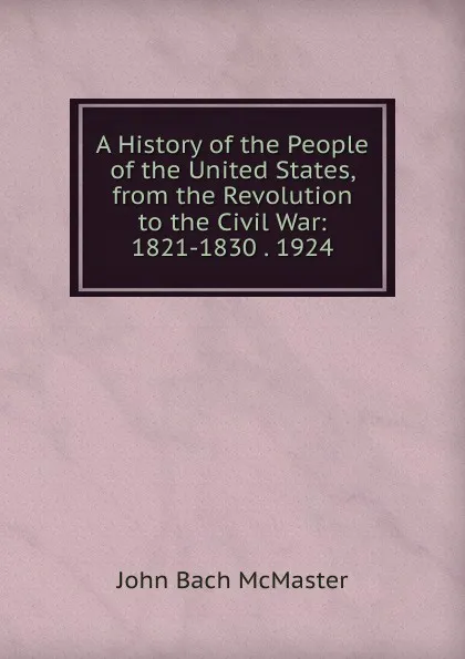 Обложка книги A History of the People of the United States, from the Revolution to the Civil War: 1821-1830 . 1924, John Bach McMaster