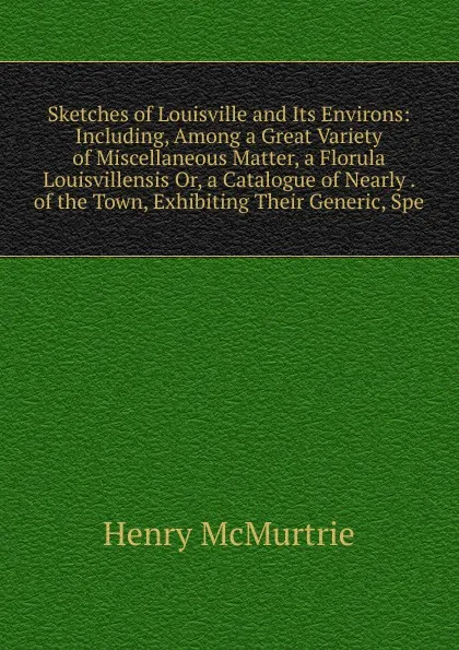 Обложка книги Sketches of Louisville and Its Environs: Including, Among a Great Variety of Miscellaneous Matter, a Florula Louisvillensis Or, a Catalogue of Nearly . of the Town, Exhibiting Their Generic, Spe, Henry McMurtrie