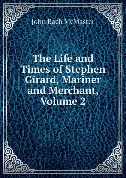 Обложка книги The Life and Times of Stephen Girard, Mariner and Merchant, Volume 2, John Bach McMaster