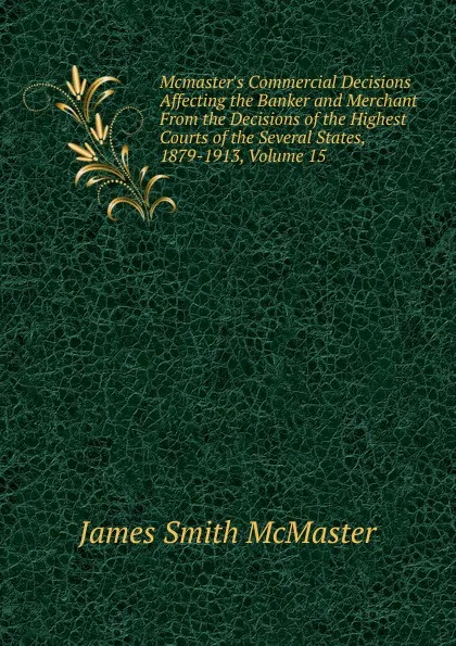 Обложка книги Mcmaster.s Commercial Decisions Affecting the Banker and Merchant From the Decisions of the Highest Courts of the Several States, 1879-1913, Volume 15, James Smith McMaster