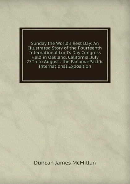 Обложка книги Sunday the World.s Rest Day: An Illustrated Story of the Fourteenth International Lord.s Day Congress Held in Oakland, California, July 27Th to August . the Panama-Pacific International Exposition, Duncan James McMillan