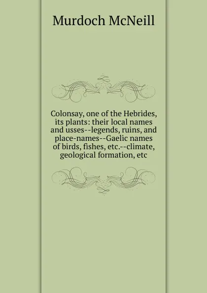 Обложка книги Colonsay, one of the Hebrides, its plants: their local names and usses--legends, ruins, and place-names--Gaelic names of birds, fishes, etc.--climate, geological formation, etc, Murdoch McNeill