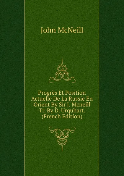 Обложка книги Progres Et Position Actuelle De La Russie En Orient By Sir J. Mcneill Tr. By D. Urquhart. (French Edition), John McNeill