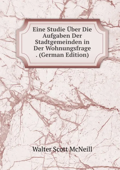 Обложка книги Eine Studie Uber Die Aufgaben Der Stadtgemeinden in Der Wohnungsfrage . (German Edition), Walter Scott McNeill