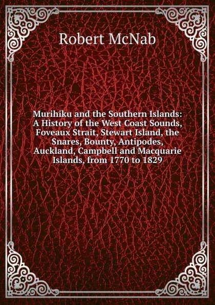 Обложка книги Murihiku and the Southern Islands: A History of the West Coast Sounds, Foveaux Strait, Stewart Island, the Snares, Bounty, Antipodes, Auckland, Campbell and Macquarie Islands, from 1770 to 1829, Robert McNab