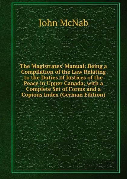 Обложка книги The Magistrates. Manual: Being a Compilation of the Law Relating to the Duties of Justices of the Peace in Upper Canada; with a Complete Set of Forms and a Copious Index (German Edition), John McNab