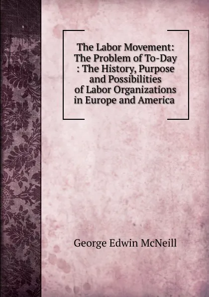 Обложка книги The Labor Movement: The Problem of To-Day : The History, Purpose and Possibilities of Labor Organizations in Europe and America ., George Edwin McNeill