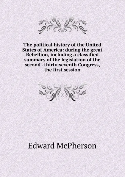 Обложка книги The political history of the United States of America: during the great Rebellion, including a classified summary of the legislation of the second . thirty-seventh Congress, the first session, Edward McPherson