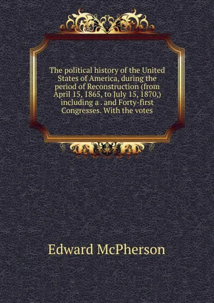 Обложка книги The political history of the United States of America, during the period of Reconstruction (from April 15, 1865, to July 15, 1870,) including a . and Forty-first Congresses. With the votes, Edward McPherson