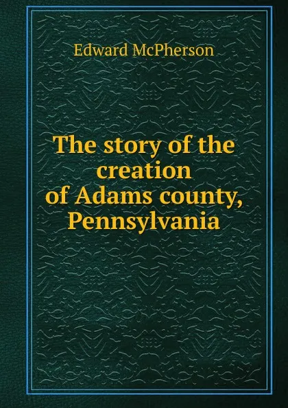 Обложка книги The story of the creation of Adams county, Pennsylvania, Edward McPherson