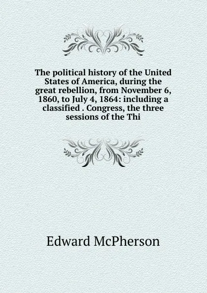 Обложка книги The political history of the United States of America, during the great rebellion, from November 6, 1860, to July 4, 1864: including a classified . Congress, the three sessions of the Thi, Edward McPherson