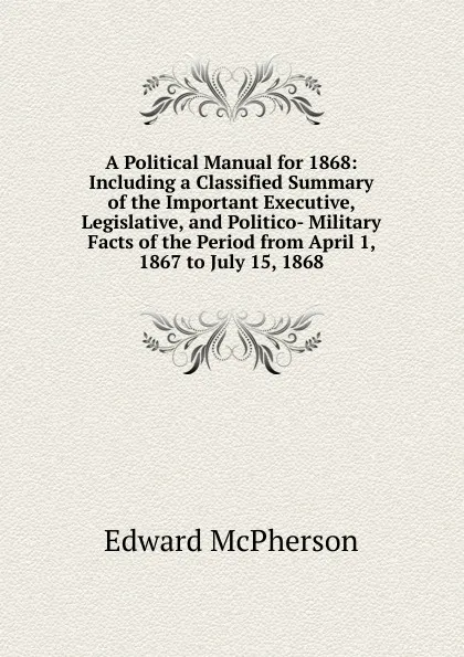 Обложка книги A Political Manual for 1868: Including a Classified Summary of the Important Executive, Legislative, and Politico- Military Facts of the Period from April 1, 1867 to July 15, 1868, Edward McPherson