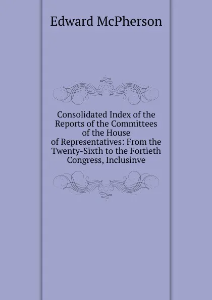 Обложка книги Consolidated Index of the Reports of the Committees of the House of Representatives: From the Twenty-Sixth to the Fortieth Congress, Inclusinve, Edward McPherson