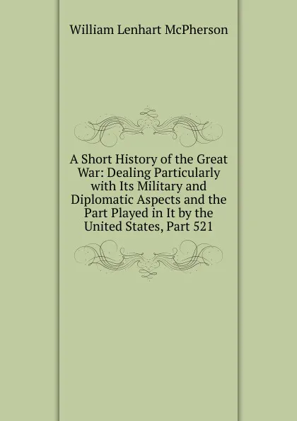 Обложка книги A Short History of the Great War: Dealing Particularly with Its Military and Diplomatic Aspects and the Part Played in It by the United States, Part 521, William Lenhart McPherson