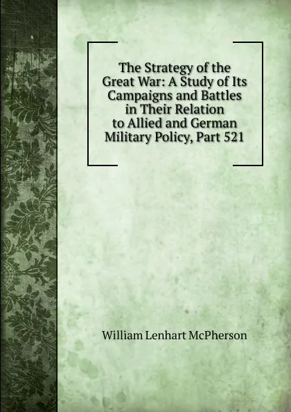 Обложка книги The Strategy of the Great War: A Study of Its Campaigns and Battles in Their Relation to Allied and German Military Policy, Part 521, William Lenhart McPherson