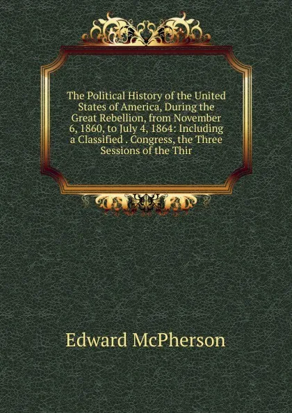Обложка книги The Political History of the United States of America, During the Great Rebellion, from November 6, 1860, to July 4, 1864: Including a Classified . Congress, the Three Sessions of the Thir, Edward McPherson