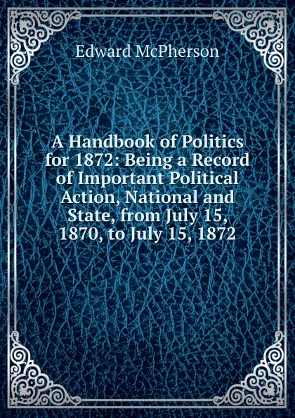 Обложка книги A Handbook of Politics for 1872: Being a Record of Important Political Action, National and State, from July 15, 1870, to July 15, 1872, Edward McPherson