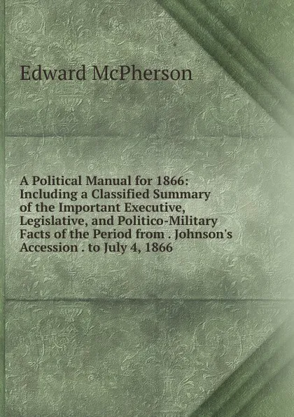 Обложка книги A Political Manual for 1866: Including a Classified Summary of the Important Executive, Legislative, and Politico-Military Facts of the Period from . Johnson.s Accession . to July 4, 1866 ., Edward McPherson