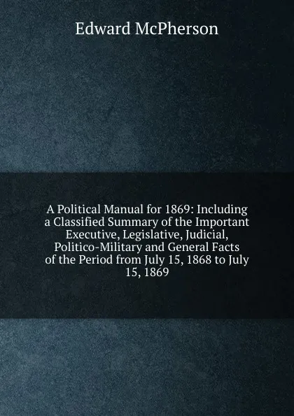 Обложка книги A Political Manual for 1869: Including a Classified Summary of the Important Executive, Legislative, Judicial, Politico-Military and General Facts of the Period from July 15, 1868 to July 15, 1869, Edward McPherson