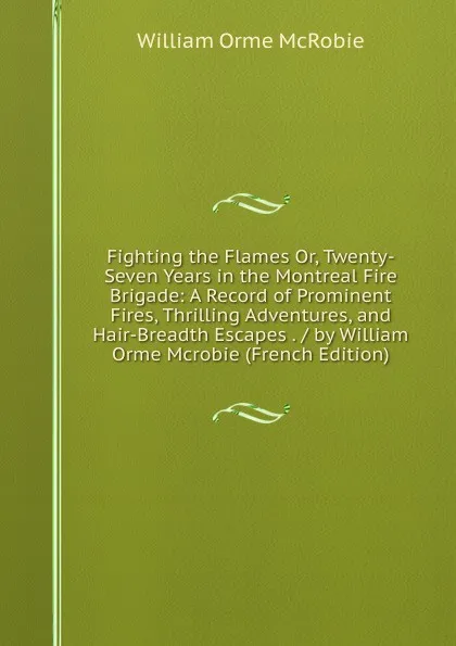 Обложка книги Fighting the Flames Or, Twenty-Seven Years in the Montreal Fire Brigade: A Record of Prominent Fires, Thrilling Adventures, and Hair-Breadth Escapes . / by William Orme Mcrobie (French Edition), William Orme McRobie