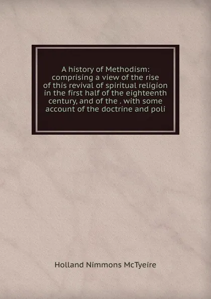 Обложка книги A history of Methodism: comprising a view of the rise of this revival of spiritual religion in the first half of the eighteenth century, and of the . with some account of the doctrine and poli, Holland Nimmons McTyeire