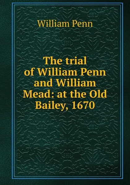 Обложка книги The trial of William Penn and William Mead: at the Old Bailey, 1670, William Penn