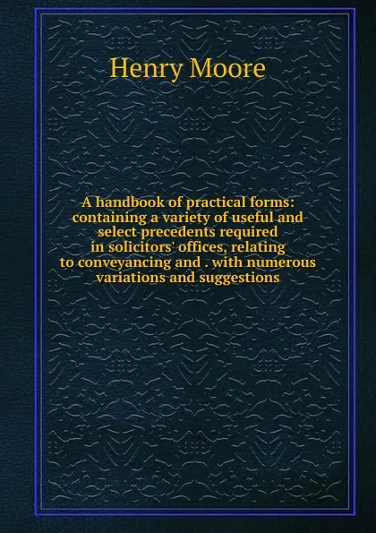 Обложка книги A handbook of practical forms: containing a variety of useful and select precedents required in solicitors. offices, relating to conveyancing and . with numerous variations and suggestions, Henry Moore