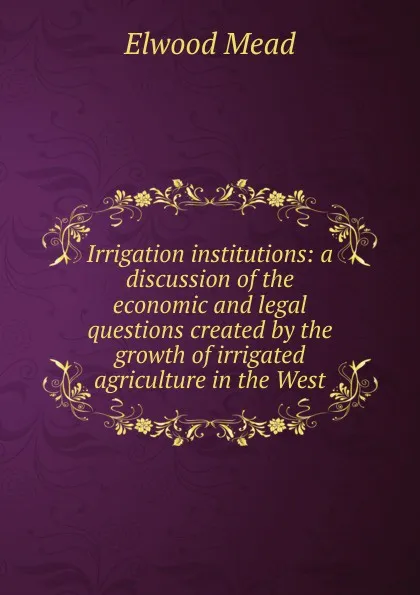 Обложка книги Irrigation institutions: a discussion of the economic and legal questions created by the growth of irrigated agriculture in the West, Elwood Mead
