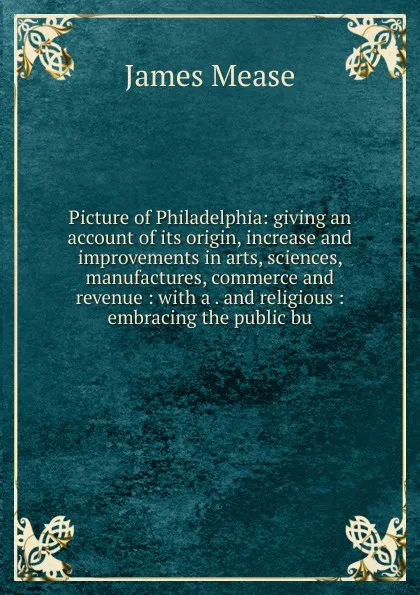 Обложка книги Picture of Philadelphia: giving an account of its origin, increase and improvements in arts, sciences, manufactures, commerce and revenue : with a . and religious : embracing the public bu, James Mease