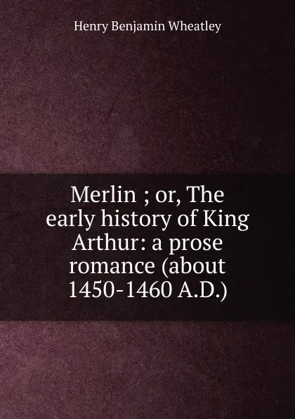 Обложка книги Merlin ; or, The early history of King Arthur: a prose romance (about 1450-1460 A.D.), Wheatley Henry Benjamin