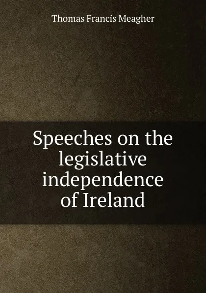 Обложка книги Speeches on the legislative independence of Ireland, Thomas Francis Meagher