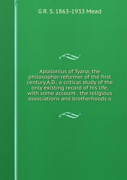 Обложка книги Apollonius of Tyana, the philosopher-reformer of the first century,A.D.; a critical study of the only existing record of his life, with some account . the religious associations and brotherhoods o, G R. S. 1863-1933 Mead