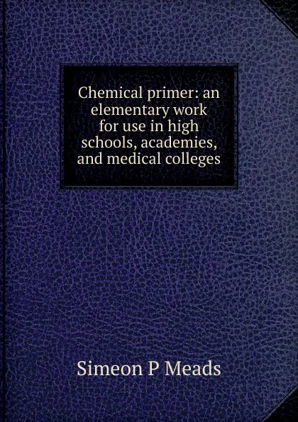 Обложка книги Chemical primer: an elementary work for use in high schools, academies, and medical colleges, Simeon P Meads