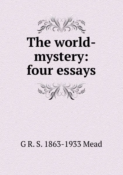 Обложка книги The world-mystery: four essays, G R. S. 1863-1933 Mead