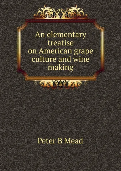 Обложка книги An elementary treatise on American grape culture and wine making, Peter B Mead