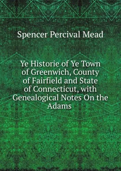 Обложка книги Ye Historie of Ye Town of Greenwich, County of Fairfield and State of Connecticut, with Genealogical Notes On the Adams ., Spencer Percival Mead