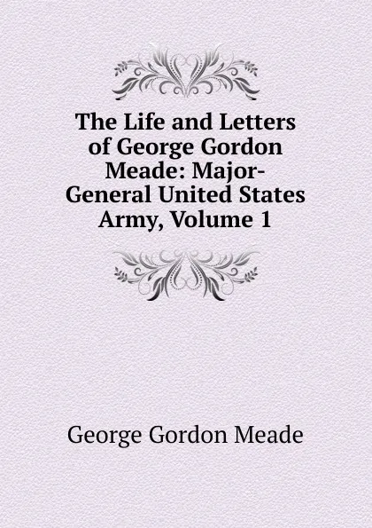 Обложка книги The Life and Letters of George Gordon Meade: Major-General United States Army, Volume 1, George Gordon Meade