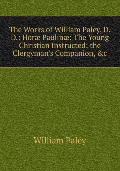 Обложка книги The Works of William Paley, D.D.: Horae Paulinae: The Young Christian Instructed; the Clergyman.s Companion, .c, William Paley