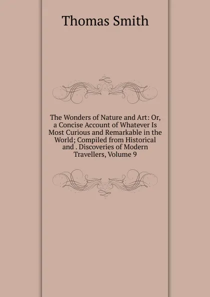 Обложка книги The Wonders of Nature and Art: Or, a Concise Account of Whatever Is Most Curious and Remarkable in the World; Compiled from Historical and . Discoveries of Modern Travellers, Volume 9, Thomas Smith