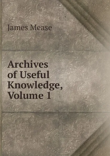 Обложка книги Archives of Useful Knowledge, Volume 1, James Mease