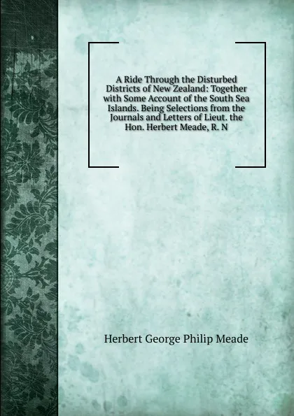 Обложка книги A Ride Through the Disturbed Districts of New Zealand: Together with Some Account of the South Sea Islands. Being Selections from the Journals and Letters of Lieut. the Hon. Herbert Meade, R. N., Herbert George Philip Meade