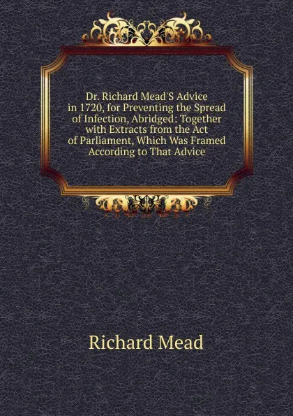 Обложка книги Dr. Richard Mead.S Advice in 1720, for Preventing the Spread of Infection, Abridged: Together with Extracts from the Act of Parliament, Which Was Framed According to That Advice, Richard Mead