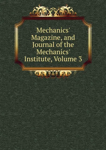 Обложка книги Mechanics. Magazine, and Journal of the Mechanics. Institute, Volume 3, 