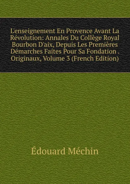 Обложка книги L.enseignement En Provence Avant La Revolution: Annales Du College Royal Bourbon D.aix, Depuis Les Premieres Demarches Faites Pour Sa Fondation . Originaux, Volume 3 (French Edition), Édouard Méchin