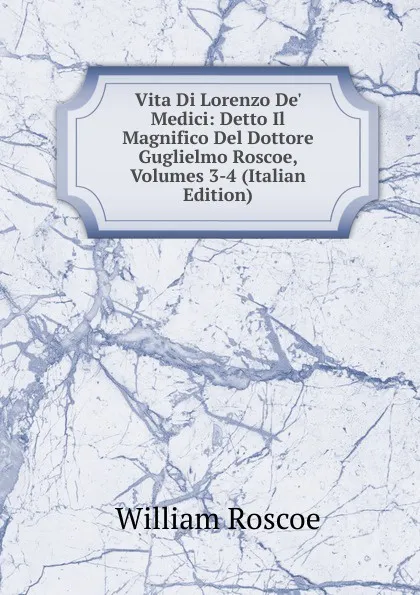 Обложка книги Vita Di Lorenzo De. Medici: Detto Il Magnifico Del Dottore Guglielmo Roscoe, Volumes 3-4 (Italian Edition), William Roscoe